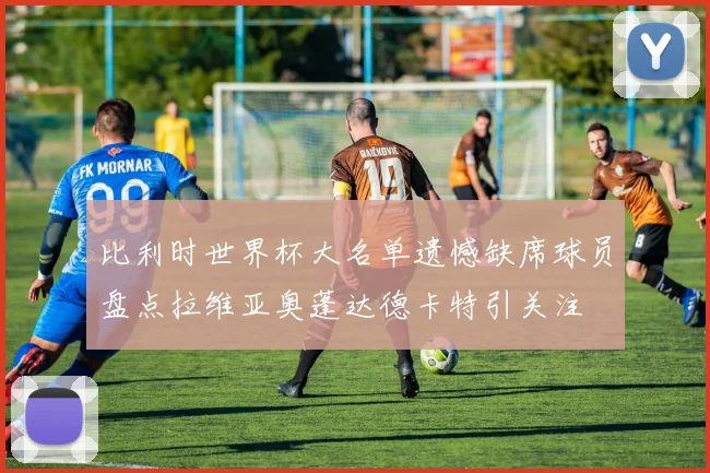 比利时世界杯大名单遗憾缺席球员盘点拉维亚奥蓬达德卡特引关注