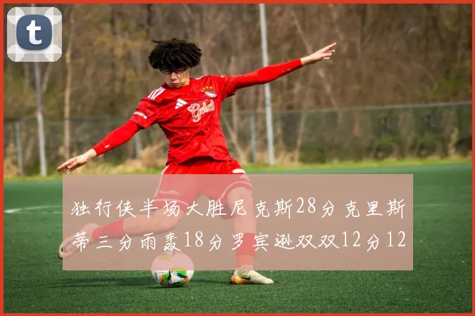 独行侠半场大胜尼克斯28分克里斯蒂三分雨轰18分罗宾逊双双12分12篮板表现出色