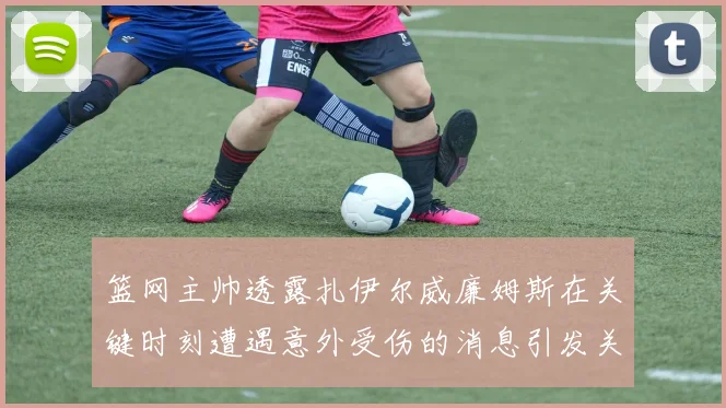 篮网主帅透露扎伊尔威廉姆斯在关键时刻遭遇意外受伤的消息引发关注
