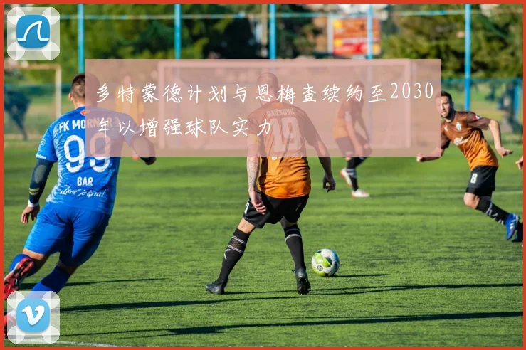多特蒙德计划与恩梅查续约至2030年以增强球队实力