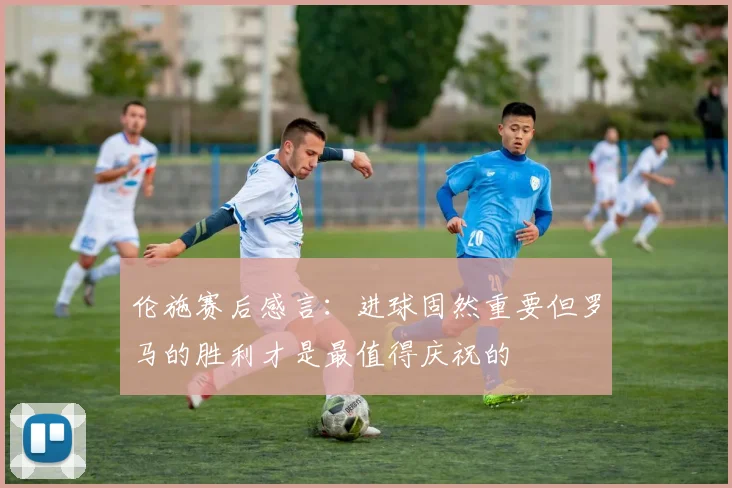 伦施赛后感言：进球固然重要但罗马的胜利才是最值得庆祝的