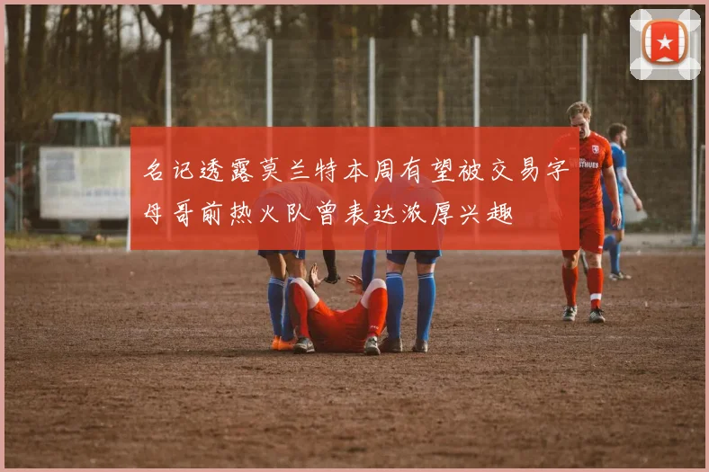 名记透露莫兰特本周有望被交易字母哥前热火队曾表达浓厚兴趣