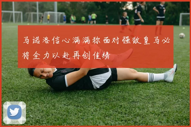 马诺洛信心满满称面对强敌皇马必将全力以赴再创佳绩