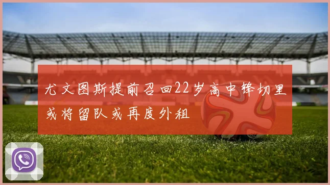 尤文图斯提前召回22岁高中锋切里或将留队或再度外租