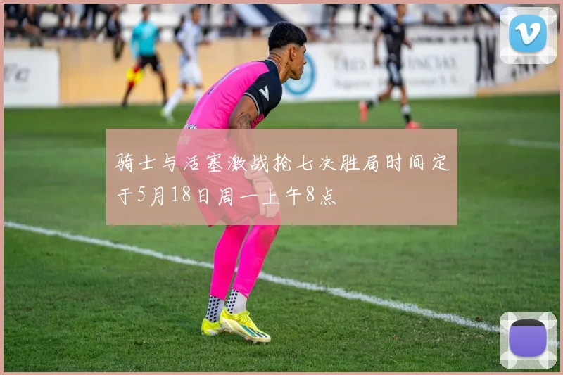 骑士与活塞激战抢七决胜局时间定于5月18日周一上午8点