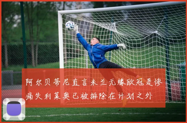阿尔贝蒂尼直言米兰无缘欧冠是惨痛失利莱奥已被排除在计划之外