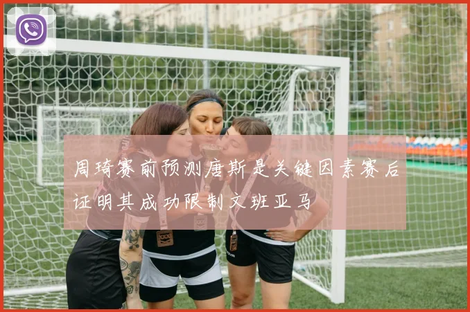 周琦赛前预测唐斯是关键因素赛后证明其成功限制文班亚马