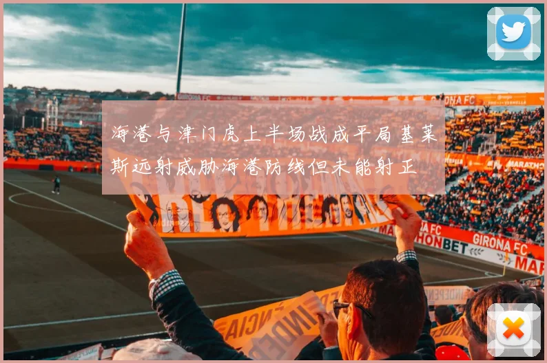 海港与津门虎上半场战成平局基莱斯远射威胁海港防线但未能射正