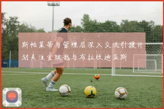 斯帕莱蒂与管理层深入交流引援计划关注金玟哉与布拉欣迪亚斯