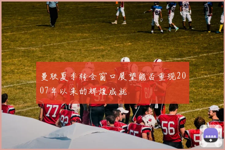 曼联夏季转会窗口展望能否重现2007年以来的辉煌成就