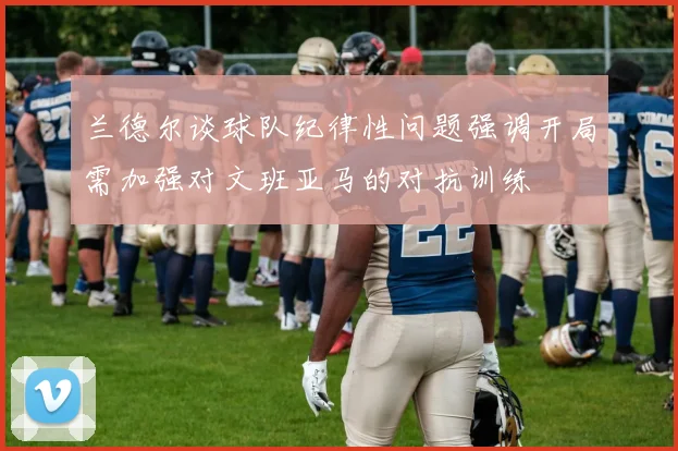 兰德尔谈球队纪律性问题强调开局需加强对文班亚马的对抗训练
