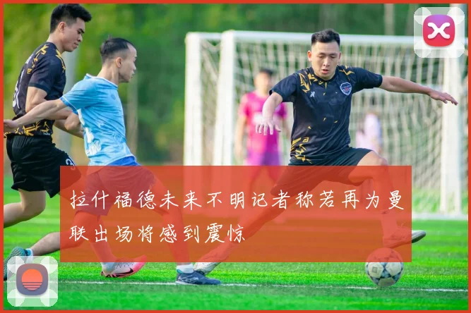 拉什福德未来不明记者称若再为曼联出场将感到震惊
