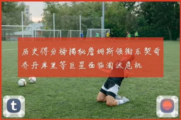 历史得分榜揭秘詹姆斯领衔东契奇乔丹库里等巨星面临淘汰危机