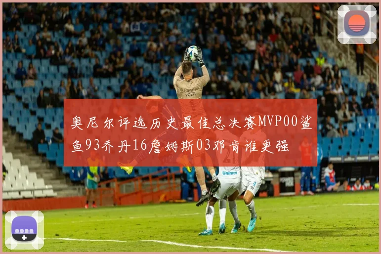 奥尼尔评选历史最佳总决赛MVP00鲨鱼93乔丹16詹姆斯03邓肯谁更强