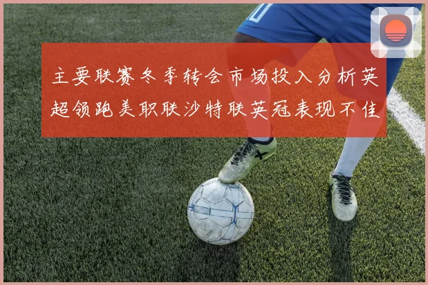 主要联赛冬季转会市场投入分析英超领跑美职联沙特联英冠表现不佳