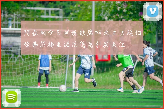 阿森纳今日训练缺席四大主力廷伯哈弗茨梅里诺厄德高引发关注