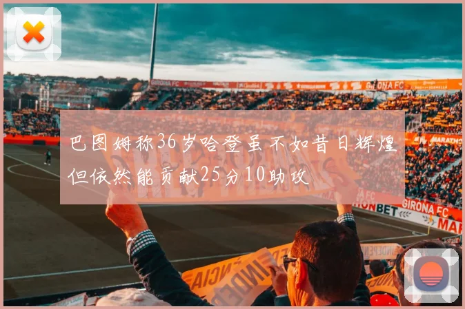 巴图姆称36岁哈登虽不如昔日辉煌但依然能贡献25分10助攻