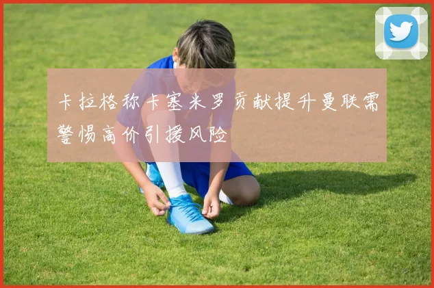 卡拉格称卡塞米罗贡献提升曼联需警惕高价引援风险