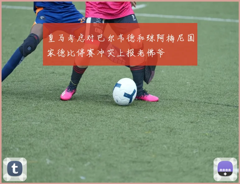 皇马考虑对巴尔韦德和琼阿梅尼国家德比停赛冲突上报老佛爷