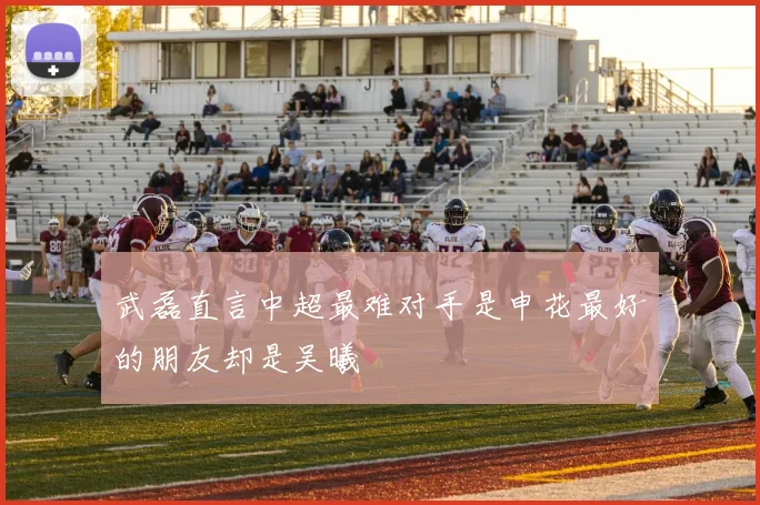 武磊直言中超最难对手是申花最好的朋友却是吴曦