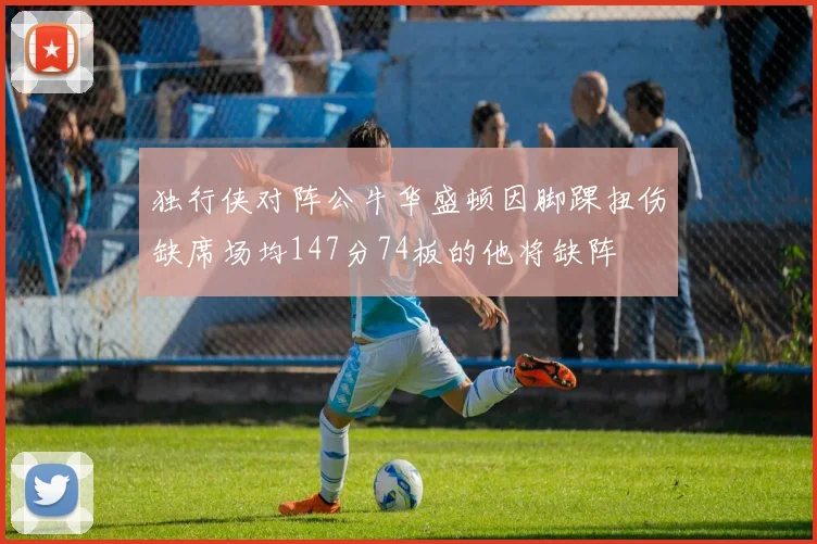 独行侠对阵公牛华盛顿因脚踝扭伤缺席场均147分74板的他将缺阵