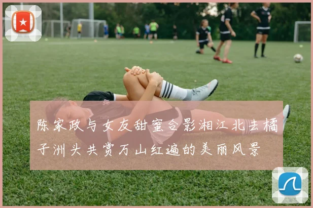 陈家政与女友甜蜜合影湘江北去橘子洲头共赏万山红遍的美丽风景