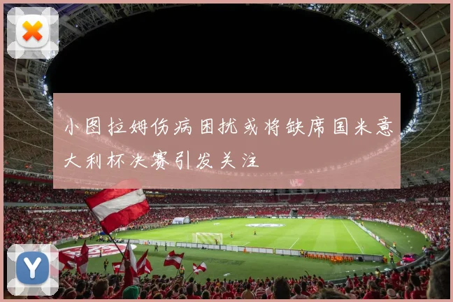 小图拉姆伤病困扰或将缺席国米意大利杯决赛引发关注